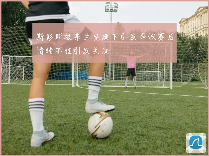 斯彭斯被弗兰克换下引发争议赛后情绪不佳引发关注