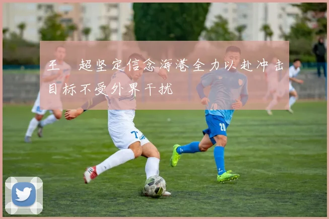 王燊超坚定信念海港全力以赴冲击目标不受外界干扰