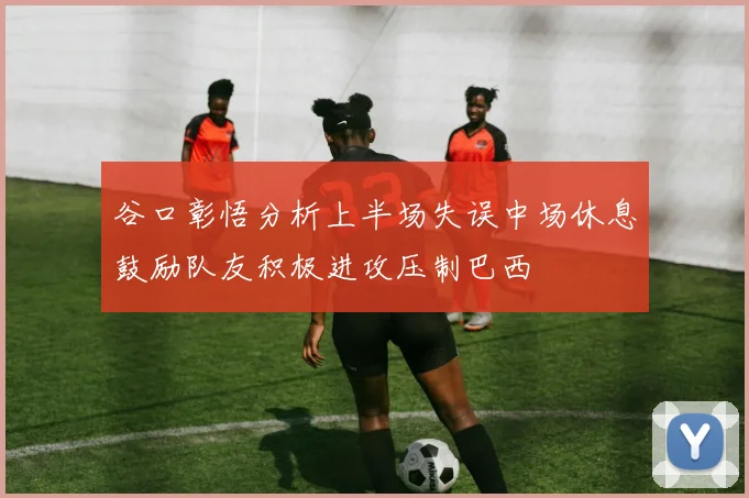 谷口彰悟分析上半场失误中场休息鼓励队友积极进攻压制巴西