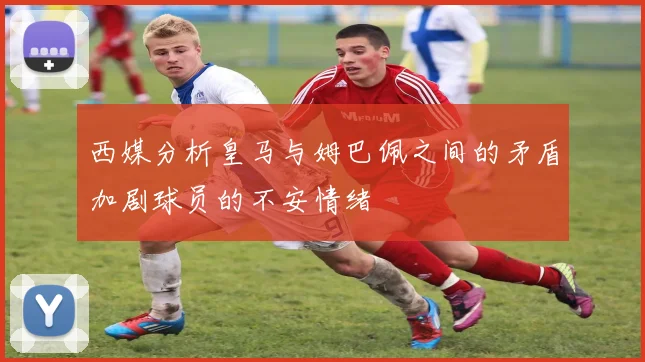 西媒分析皇马与姆巴佩之间的矛盾加剧球员的不安情绪