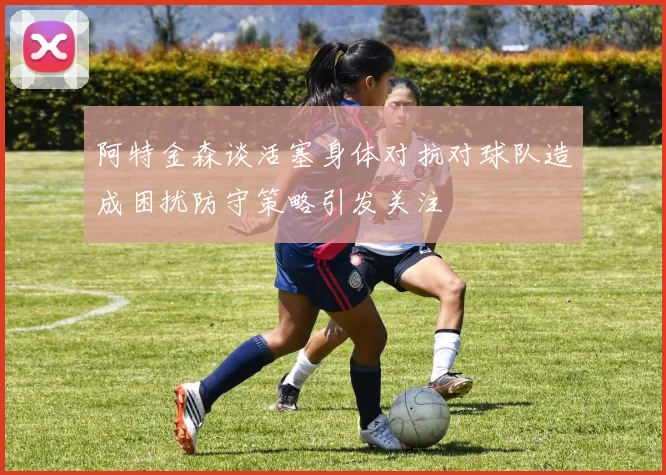 阿特金森谈活塞身体对抗对球队造成困扰防守策略引发关注