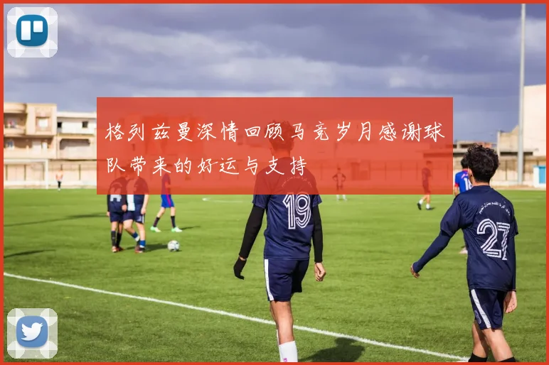 格列兹曼深情回顾马竞岁月感谢球队带来的好运与支持