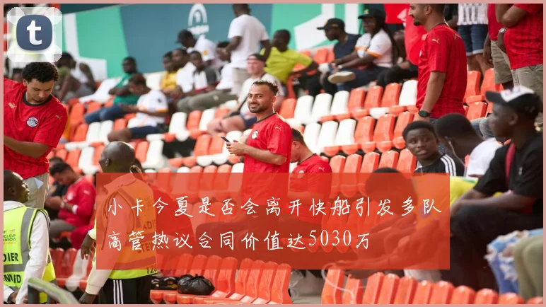 小卡今夏是否会离开快船引发多队高管热议合同价值达5030万
