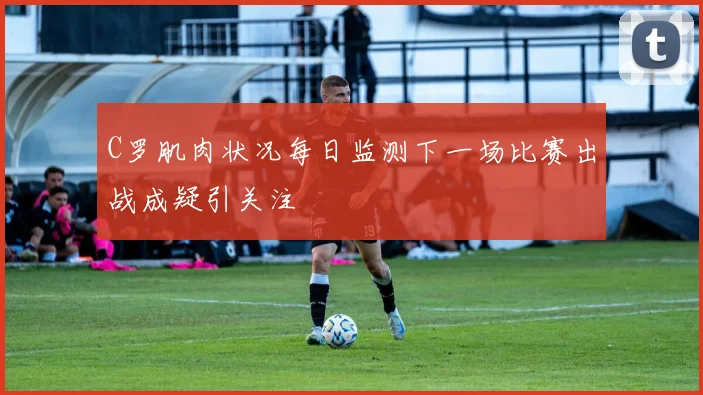 C罗肌肉状况每日监测下一场比赛出战成疑引关注