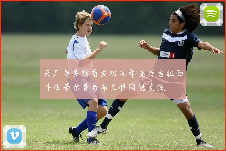 药厂与多特首发对决希克与吉拉西斗法蒂尔曼与布兰特同场竞技