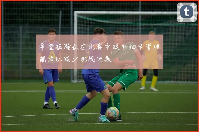 希望杨瀚森在比赛中提升细节管理能力以减少犯规次数