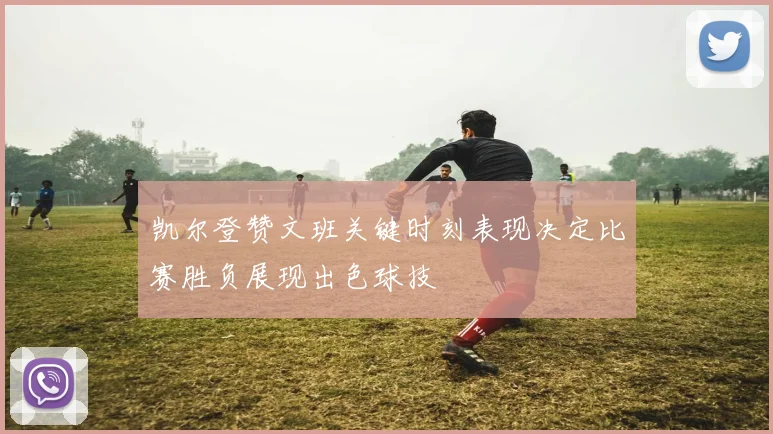 凯尔登赞文班关键时刻表现决定比赛胜负展现出色球技