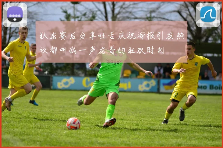 狄龙赛后分享吐舌庆祝海报引发热议都叫我一声龙哥的狂欢时刻