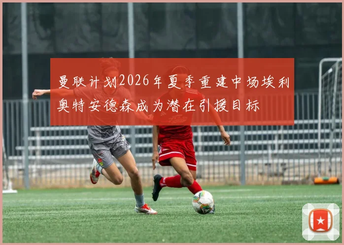 曼联计划2026年夏季重建中场埃利奥特安德森成为潜在引援目标
