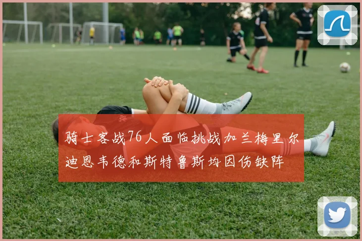 骑士客战76人面临挑战加兰梅里尔迪恩韦德和斯特鲁斯均因伤缺阵
