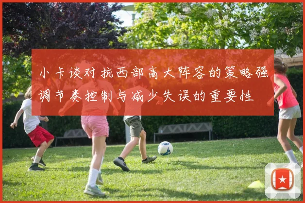 小卡谈对抗西部高大阵容的策略强调节奏控制与减少失误的重要性