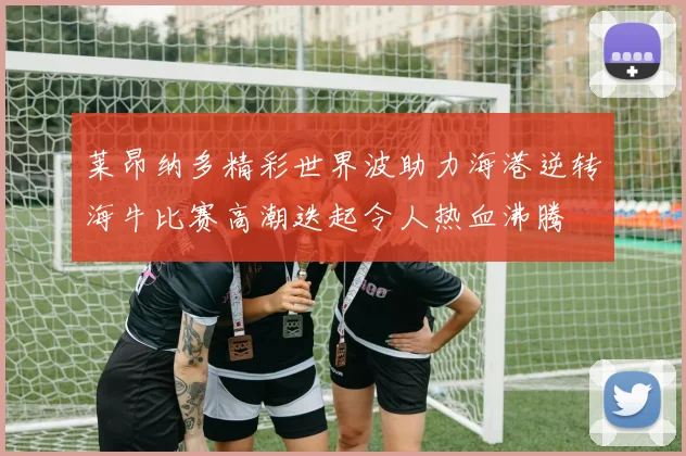 莱昂纳多精彩世界波助力海港逆转海牛比赛高潮迭起令人热血沸腾