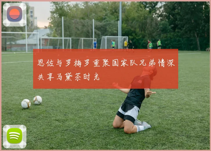 恩佐与罗梅罗重聚国家队兄弟情深共享马黛茶时光