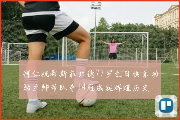 拜仁祝希斯菲尔德77岁生日快乐功勋主帅带队夺14冠成就辉煌历史