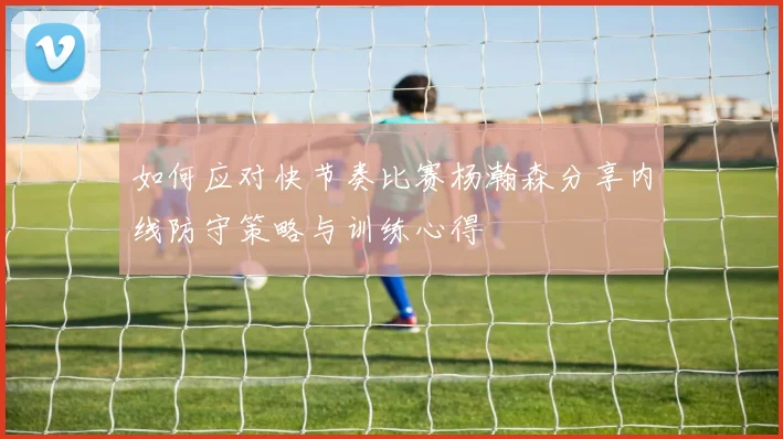 如何应对快节奏比赛杨瀚森分享内线防守策略与训练心得