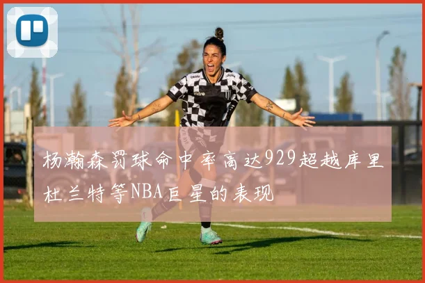 杨瀚森罚球命中率高达929超越库里杜兰特等NBA巨星的表现