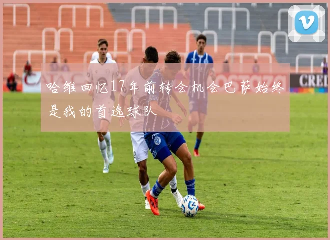 哈维回忆17年前转会机会巴萨始终是我的首选球队