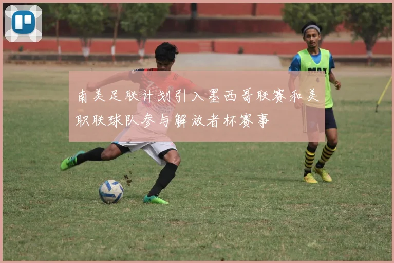 南美足联计划引入墨西哥联赛和美职联球队参与解放者杯赛事