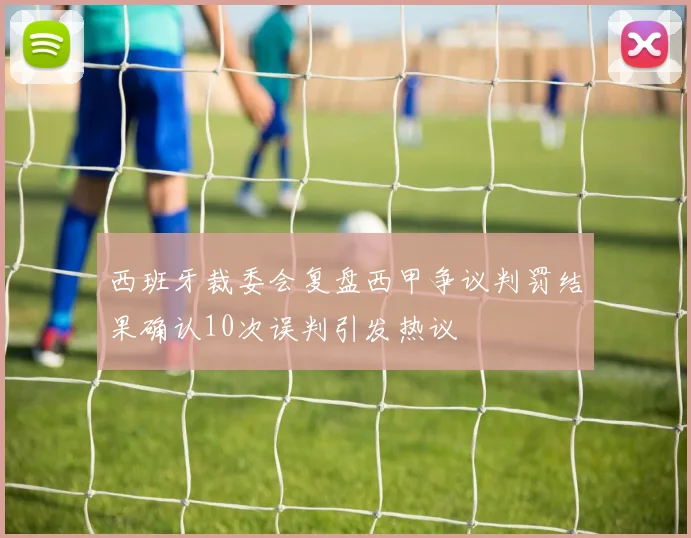 西班牙裁委会复盘西甲争议判罚结果确认10次误判引发热议