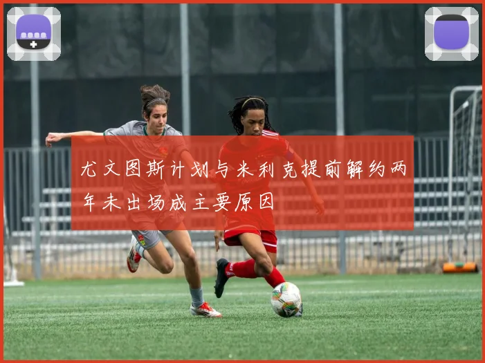 尤文图斯计划与米利克提前解约两年未出场成主要原因