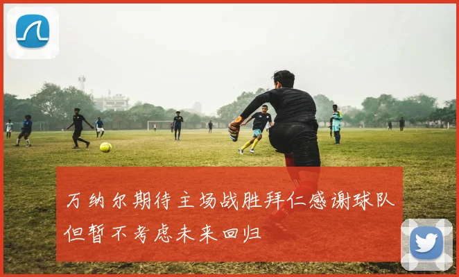 万纳尔期待主场战胜拜仁感谢球队但暂不考虑未来回归