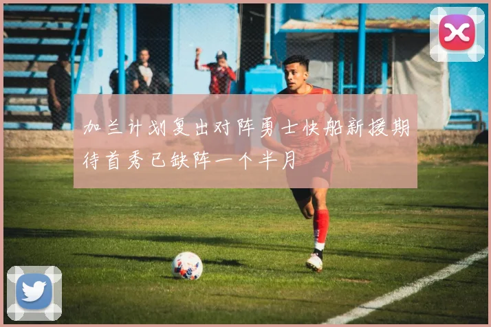 加兰计划复出对阵勇士快船新援期待首秀已缺阵一个半月