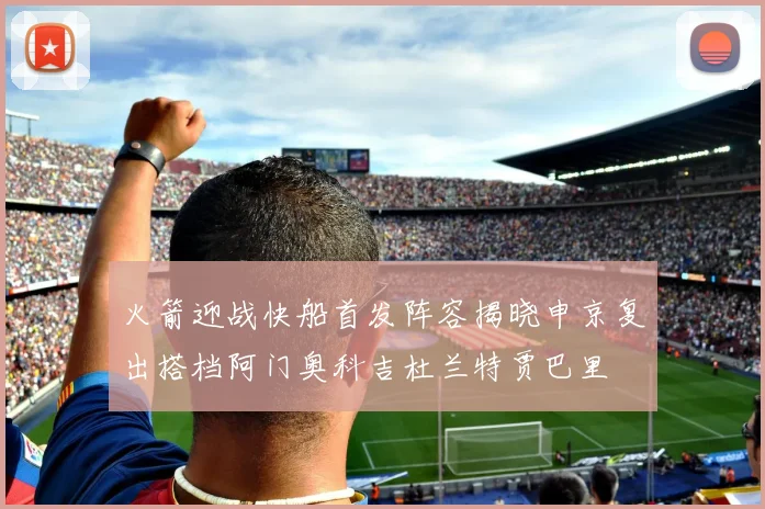火箭迎战快船首发阵容揭晓申京复出搭档阿门奥科吉杜兰特贾巴里