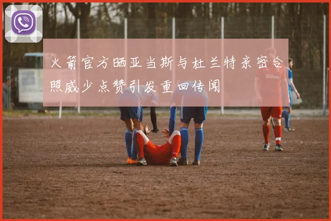 火箭官方晒亚当斯与杜兰特亲密合照威少点赞引发重回传闻