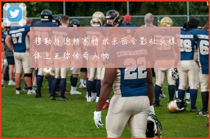 穆勒与德赖塞特尔亲密合影社交媒体上互称传奇人物