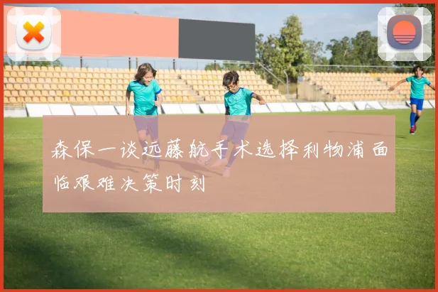 森保一谈远藤航手术选择利物浦面临艰难决策时刻