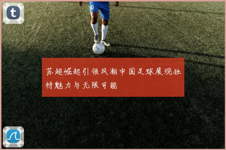 苏超崛起引领风潮中国足球展现独特魅力与无限可能