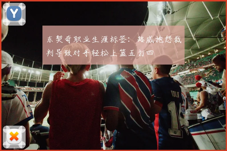 东契奇职业生涯标签：路威抱怨裁判导致对手轻松上篮五打四