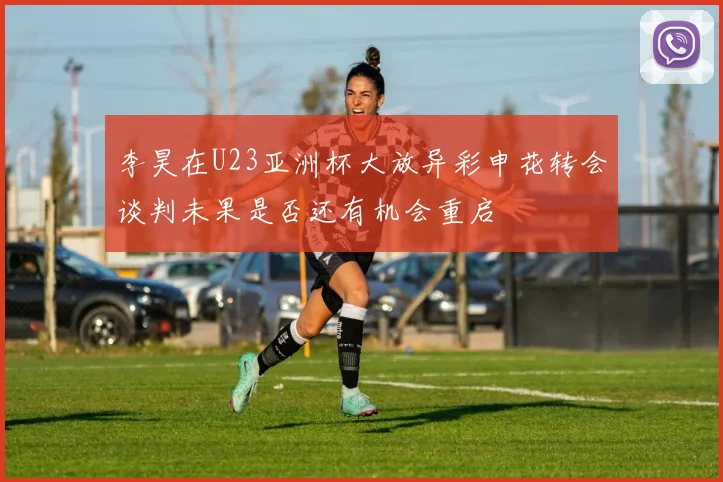 李昊在U23亚洲杯大放异彩申花转会谈判未果是否还有机会重启