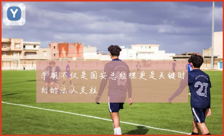 李明不仅是国安总经理更是关键时刻的法人支柱