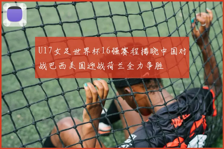 U17女足世界杯16强赛程揭晓中国对战巴西美国迎战荷兰全力争胜