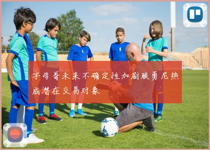 字母哥未来不确定性加剧狼勇尼热成潜在交易对象