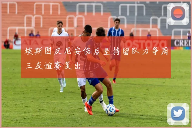 埃斯图皮尼安伤后坚持留队力争周三友谊赛复出
